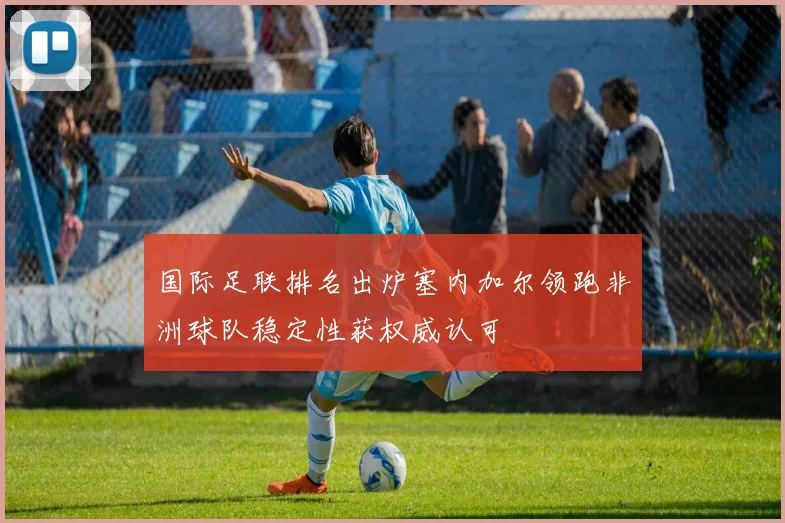 国际足联排名出炉塞内加尔领跑非洲球队稳定性获权威认可