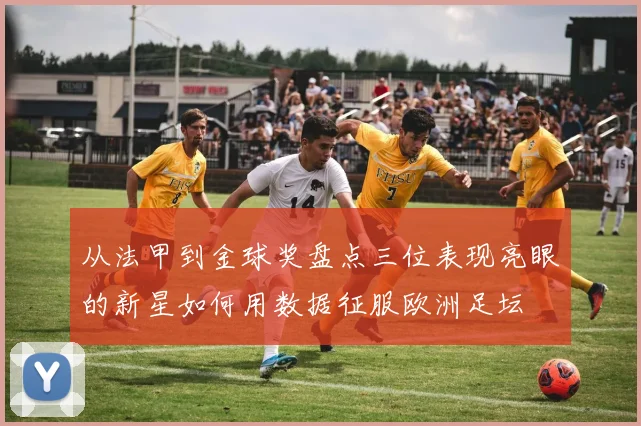 从法甲到金球奖盘点三位表现亮眼的新星如何用数据征服欧洲足坛