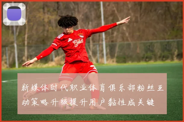 新媒体时代职业体育俱乐部粉丝互动策略升级提升用户黏性成关键