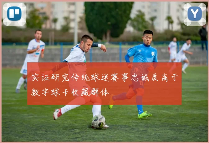 实证研究传统球迷赛事忠诚度高于数字球卡收藏群体