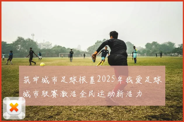 筑牢城市足球根基2025年我爱足球城市联赛激活全民运动新活力