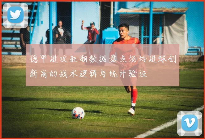 德甲进攻狂潮数据盘点场均进球创新高的战术逻辑与统计验证