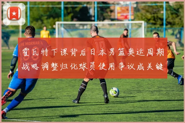 霍瓦特下课背后日本男篮奥运周期战略调整归化球员使用争议成关键矛盾